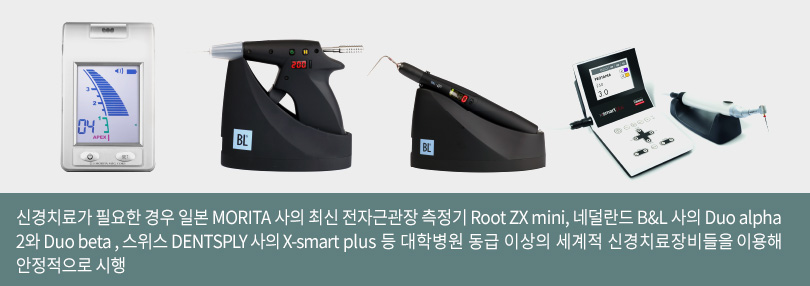 신경치료가 필요한 경우 일본 MORITA 사의 최신 전자근관장 측정기 Root ZX ini, 네덜란드 B&L 사의 Duo alpha2와 Duo beta , 스위스 DENTSPLY 사의 X-smart plus 등 대학병원 동급 이상의 세계적 신경치료장비들을 이용해 안정적으로 시행
