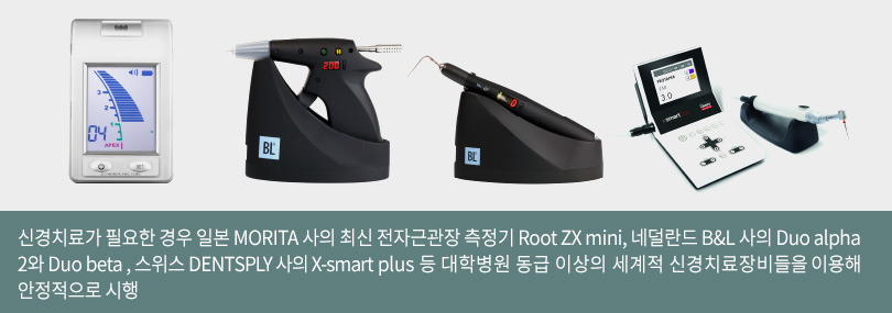 신경치료가 필요한 경우 일본 MORITA 사의 최신 전자근관장 측정기 Root ZX ini, 네덜란드 B&L 사의 Duo alpha2와 Duo beta , 스위스 DENTSPLY 사의 X-smart plus 등 대학병원 동급 이상의 세계적 신경치료장비들을 이용해 안정적으로 시행